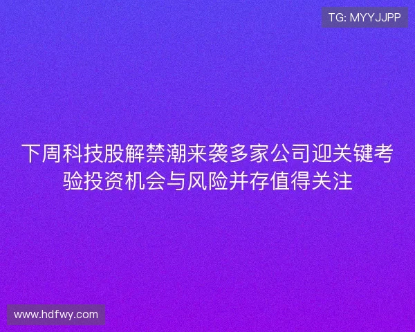 下周科技股解禁潮来袭多家公司迎关键考验投资机会与风险并存值得关注